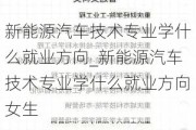 新能源汽车技术专业学什么就业方向_新能源汽车技术专业学什么就业方向女生