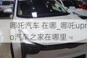 哪吒汽车 在哪_哪吒upro汽车之家在哪里