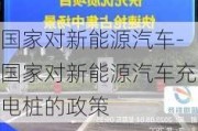 国家对新能源汽车-国家对新能源汽车充电桩的政策