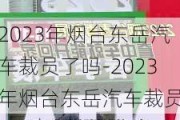 2023年烟台东岳汽车裁员了吗-2023年烟台东岳汽车裁员