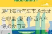 厦门海西汽车市场地址在哪里-厦门海西汽车博览会门票