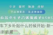 新一轮的汽车下乡补贴什么时候开始-新一轮汽车下乡政策2024最新进展