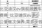 比亚迪汉ev旗舰版养车费用_比亚迪汉ev多少公里做次保养,需多少钱