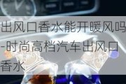 出风口香水能开暖风吗-时尚高档汽车出风口香水