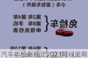 汽车年检新规定2023可以逾期吗-汽车年检新规定2023可以逾期吗怎么办