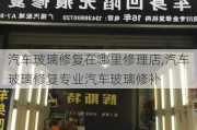 汽车玻璃修复在哪里修理店,汽车玻璃修复专业汽车玻璃修补