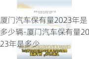 厦门汽车保有量2023年是多少辆-厦门汽车保有量2023年是多少