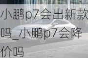 小鹏p7会出新款吗_小鹏p7会降价吗