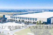 小米汽车工厂建在哪里?-小米汽车工厂建在哪里,有什么优势