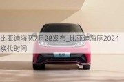 比亚迪海豚7月28发布_比亚迪海豚2024换代时间