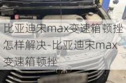 比亚迪宋max变速箱顿挫怎样解决-比亚迪宋max变速箱顿挫