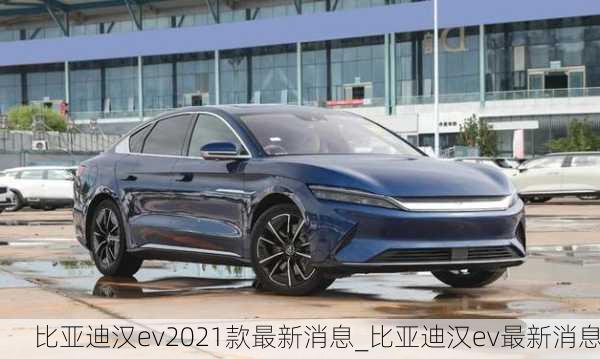 比亚迪汉ev2021款最新消息_比亚迪汉ev最新消息