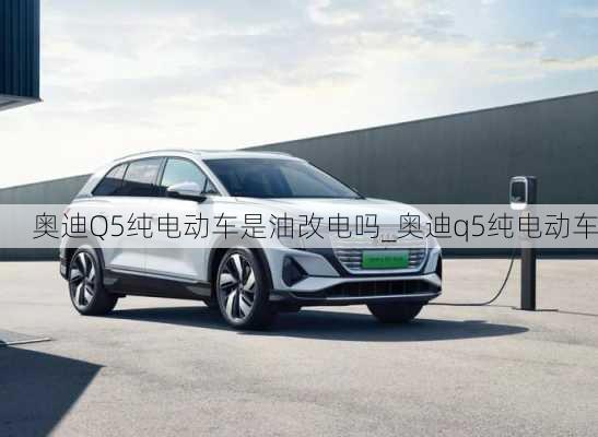 奥迪Q5纯电动车是油改电吗_奥迪q5纯电动车