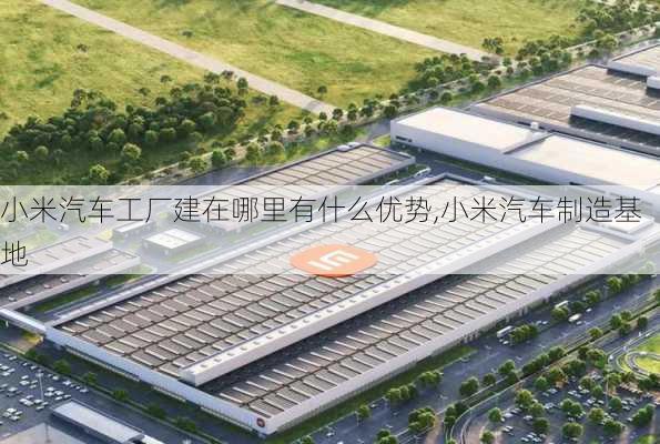 小米汽车工厂建在哪里有什么优势,小米汽车制造基地