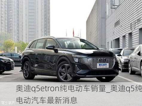 奥迪q5etron纯电动车销量_奥迪q5纯电动汽车最新消息