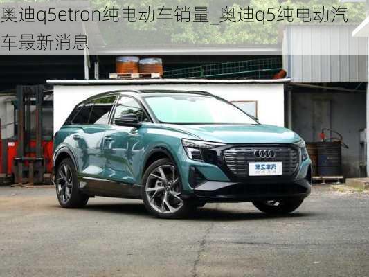 奥迪q5etron纯电动车销量_奥迪q5纯电动汽车最新消息