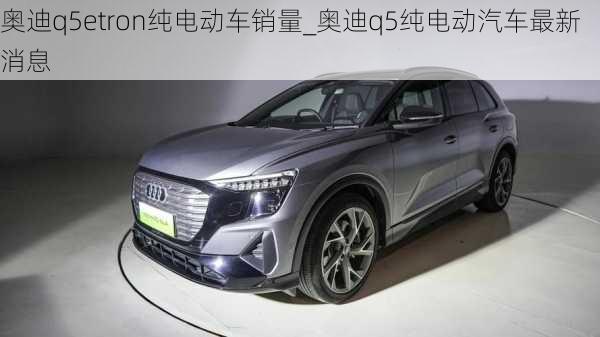 奥迪q5etron纯电动车销量_奥迪q5纯电动汽车最新消息