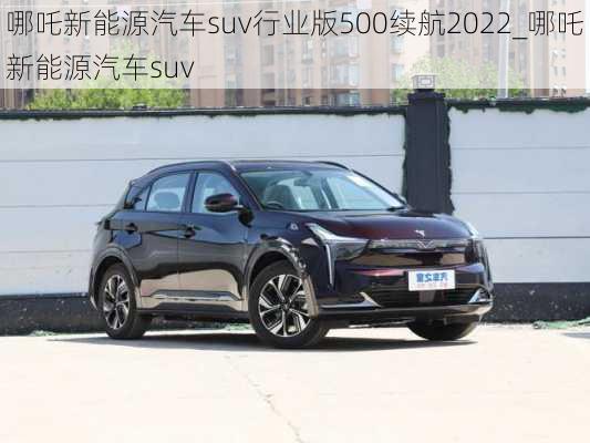 哪吒新能源汽车suv行业版500续航2022_哪吒新能源汽车suv