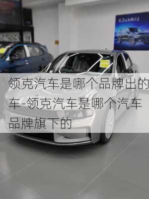 领克汽车是哪个品牌出的车-领克汽车是哪个汽车品牌旗下的