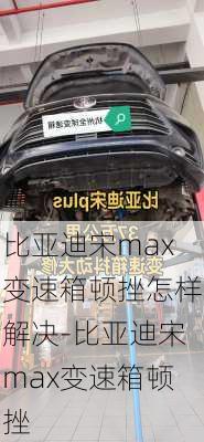 比亚迪宋max变速箱顿挫怎样解决-比亚迪宋max变速箱顿挫