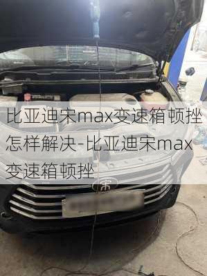 比亚迪宋max变速箱顿挫怎样解决-比亚迪宋max变速箱顿挫