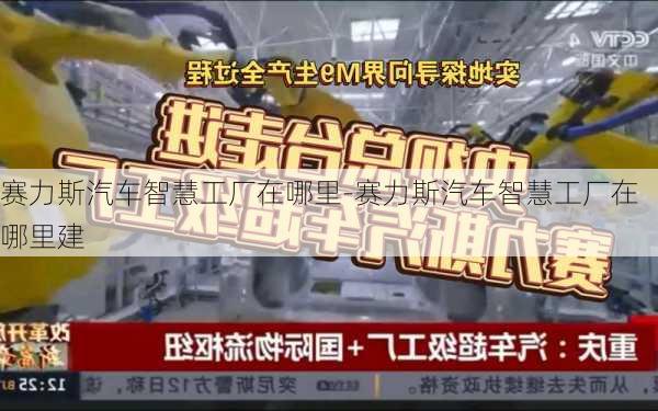 赛力斯汽车智慧工厂在哪里-赛力斯汽车智慧工厂在哪里建