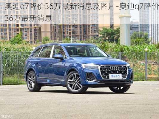 奥迪q7降价36万最新消息及图片-奥迪q7降价36万最新消息