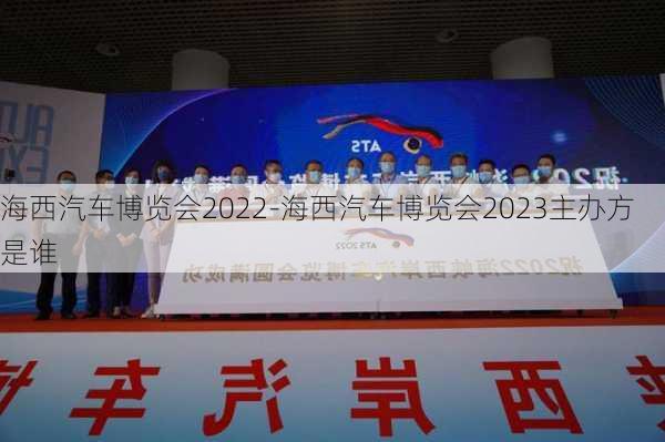 海西汽车博览会2022-海西汽车博览会2023主办方是谁