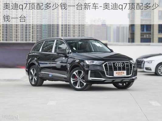 奥迪q7顶配多少钱一台新车-奥迪q7顶配多少钱一台