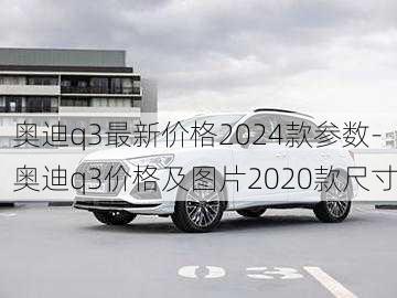 奥迪q3最新价格2024款参数-奥迪q3价格及图片2020款尺寸