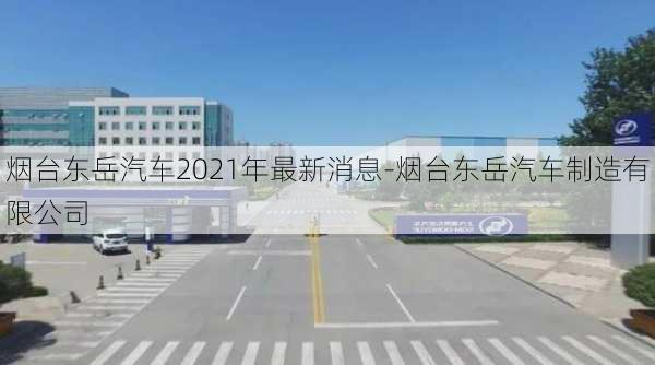 烟台东岳汽车2021年最新消息-烟台东岳汽车制造有限公司