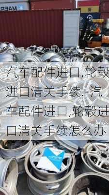 汽车配件进口,轮毂进口清关手续.-汽车配件进口,轮毂进口清关手续怎么办