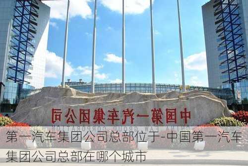 第一汽车集团公司总部位于-中国第一汽车集团公司总部在哪个城市