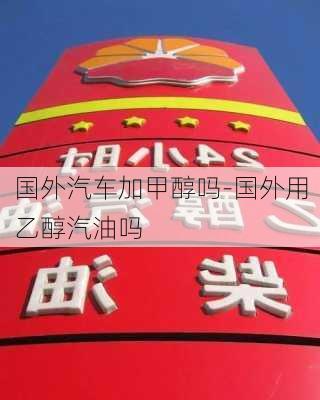 国外汽车加甲醇吗-国外用乙醇汽油吗