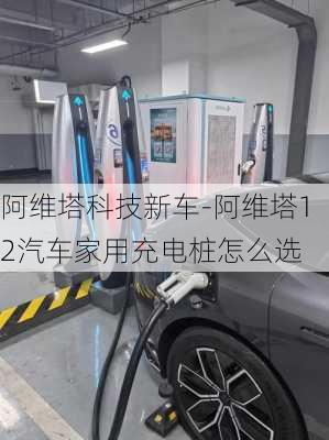 阿维塔科技新车-阿维塔12汽车家用充电桩怎么选