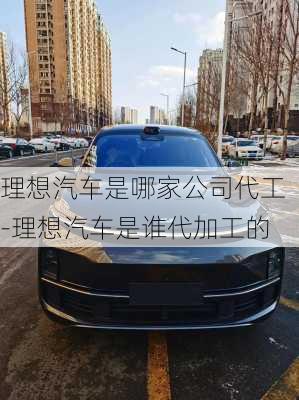 理想汽车是哪家公司代工-理想汽车是谁代加工的