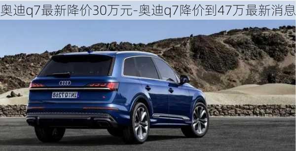 奥迪q7最新降价30万元-奥迪q7降价到47万最新消息