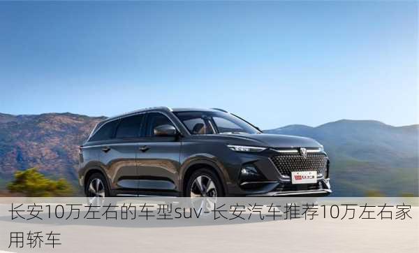 长安10万左右的车型suv-长安汽车推荐10万左右家用轿车