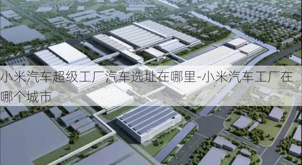 小米汽车超级工厂汽车选址在哪里-小米汽车工厂在哪个城市