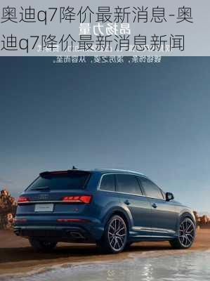 奥迪q7降价最新消息-奥迪q7降价最新消息新闻