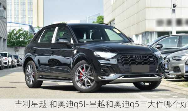 吉利星越l和奥迪q5l-星越和奥迪q5三大件哪个好