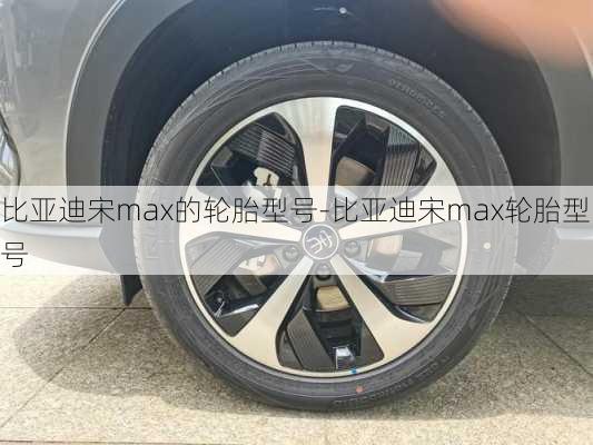 比亚迪宋max的轮胎型号-比亚迪宋max轮胎型号