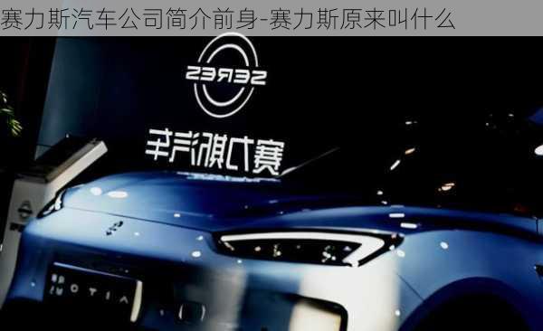 赛力斯汽车公司简介前身-赛力斯原来叫什么