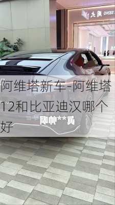 阿维塔新车-阿维塔12和比亚迪汉哪个好