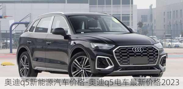 奥迪q5新能源汽车价格-奥迪q5电车最新价格2023