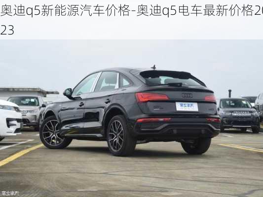 奥迪q5新能源汽车价格-奥迪q5电车最新价格2023