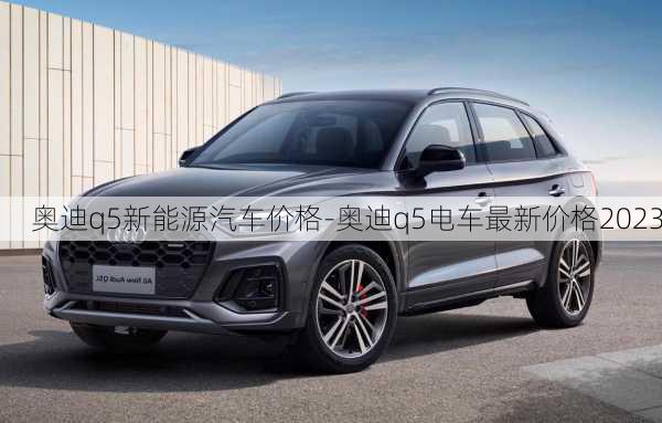 奥迪q5新能源汽车价格-奥迪q5电车最新价格2023