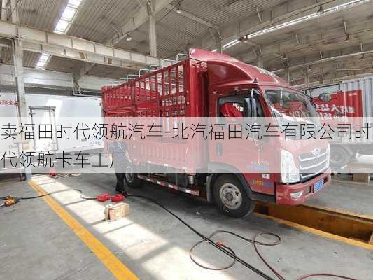 卖福田时代领航汽车-北汽福田汽车有限公司时代领航卡车工厂