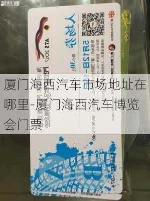 厦门海西汽车市场地址在哪里-厦门海西汽车博览会门票