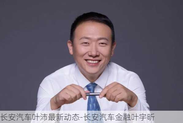 长安汽车叶沛最新动态-长安汽车金融叶宇昕